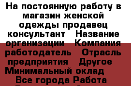 На постоянную работу в магазин женской одежды продавец-консультант › Название организации ­ Компания-работодатель › Отрасль предприятия ­ Другое › Минимальный оклад ­ 1 - Все города Работа » Вакансии   . Адыгея респ.,Адыгейск г.